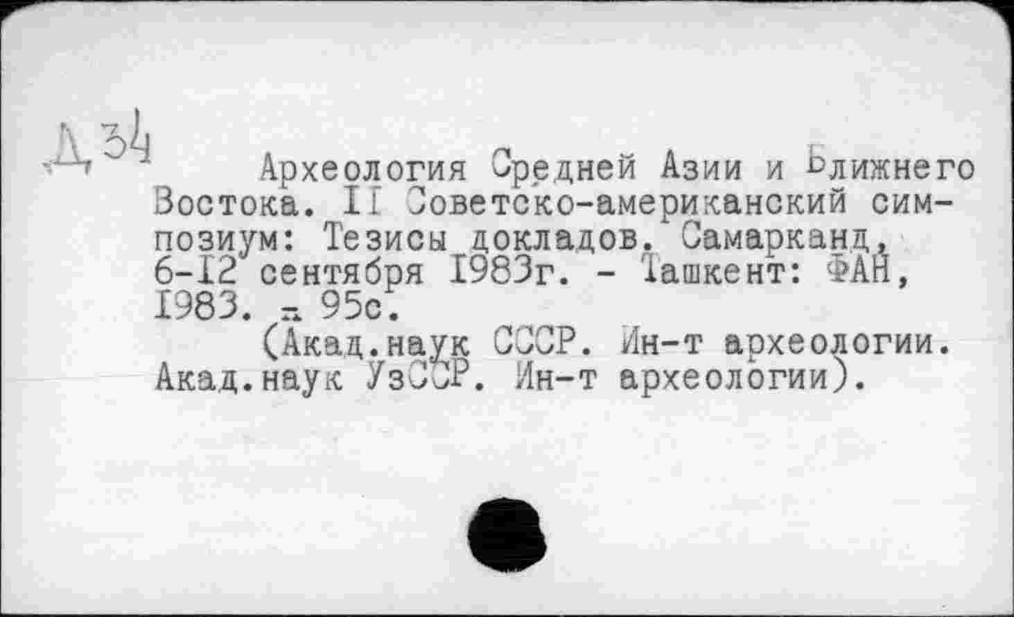 ﻿Археология Средней Азии и слижнего Востока. II Советско-американский симпозиум: Тезисы докладов. Самарканд, 6-12 сентября 1983г. - Ташкент: ФАН, 1983. г. 95с.
(Акад.наук СССР. Ин-т археологии. Акад.наук УзС^Р. Ин-т археологии).
